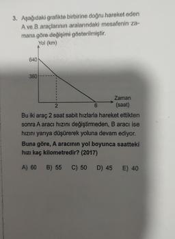 3. Aşağıdaki grafikte birbirine doğru hareket eden
A ve B araçlarının aralarındaki mesafenin za-
mana göre değişimi gösterilmiştir.
Yol (km)
640
360
1
Zaman
2
6
(saat)
Bu iki araç 2 saat sabit hızlarla hareket ettikten
sonra A aracı hızını değiştirmeden, B aracı ise
hızını yarıya düşürerek yoluna devam ediyor.
Buna göre, A aracının yol boyunca saatteki
hızı kaç kilometredir? (2017)
A) 60
B) 55 C) 50 D) 45 E) 40