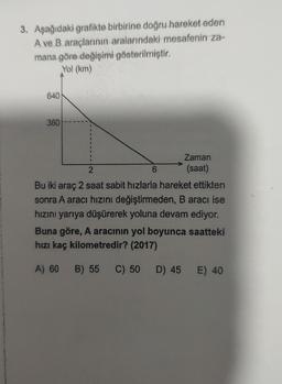 3. Aşağıdaki grafikte birbirine doğru hareket eden
A ve B araçlarının aralarındaki mesafenin za-
mana göre değişimi gösterilmiştir.
Yol (km)
640
360
1
Zaman
2
6
(saat)
Bu iki araç 2 saat sabit hızlarla hareket ettikten
sonra A aracı hızını değiştirmeden, B aracı ise
hızını yarıya düşürerek yoluna devam ediyor.
Buna göre, A aracının yol boyunca saatteki
hızı kaç kilometredir? (2017)
A) 60
B) 55 C) 50 D) 45 E) 40
