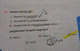 16. Oksijen gazı ile ilgili;
B
1. Diatomik bir elementtir.
ll. Atmosferde O, şeklinde bulunur.
III. Karakteristik bir yoğusma sıcaklığı yoktur.
yargılarından hangileri doğrudur?
C) I ve II
B) Yalnız
A) Yalnız!
E) ve
D) I ve II
