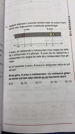 11. Aşağıda doğrusal d yolunda hareket eden iki aracın hare-
ketinin sayı doğrusunda modellenişi gösterilmiştir.
A aracı
Baraci
ACIL MATEMATIK
y
-2y
X
stir.
A aracı, bir defasında x noktasından 2’ye, başka bir defa
da x noktasından 4'e gitmiştir. B aracı ise bir defasında y
noktasından 4'e, başka bir defa da y noktasından 2’ye git-
y
miştir.
Bu iki harekette A aracı, B aracının aldığından daha az yol
almıştır.
7<
108
Buna göre, A aracı x noktasından -2y noktasına gider-
n<3
se alınan yol tam sayı olarak en az kaç birim olur?
A) 9 B) 10 Sir C) 11 D) 12
E) 13
