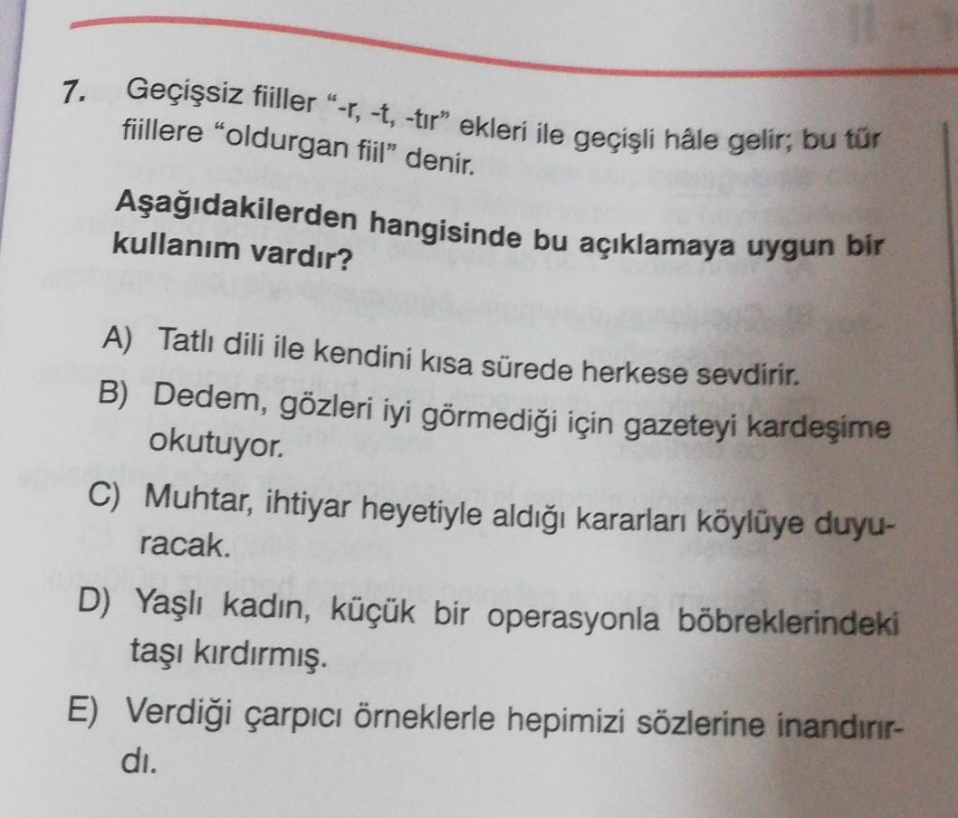 7.
Geçişsiz fiiller"-1, -t, -tır” ekleri ile geçişli hale gelir; bu tür
fiillere "oldurgan fiil” denir.
Aşağıdakilerden hangisinde bu açıklamaya uygun bir
kullanım vardır?
A) Tatlı dili ile kendini kısa sürede herkese sevdirir.
B) Dedem, gözleri iyi görmediği için gazeteyi kardeşime
okutuyor.
C) Muhtar, ihtiyar heyetiyle aldığı kararları köylüye duyu-
racak.
D) Yaşlı kadın, küçük bir operasyonla böbreklerindeki
taşı kırdırmış.
E) Verdiği çarpıcı örneklerle hepimizi sözlerine inandırır-
di.
