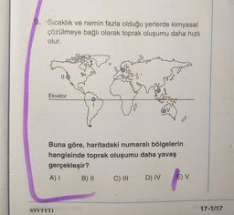 9. Sıcaklık ve nemin fazla olduğu yerlerde kimyasal
çözülmeye bağlı olarak toprak oluşumu daha hızlı
olur.
s'
Ekvator
0
Buna göre, haritadaki numaralı bölgelerin
hangisinde toprak oluşumu daha yavaş
gerçekleşir?
A) 1 B) II C) III D) IV E) V
SNVTYTI
17-1/17