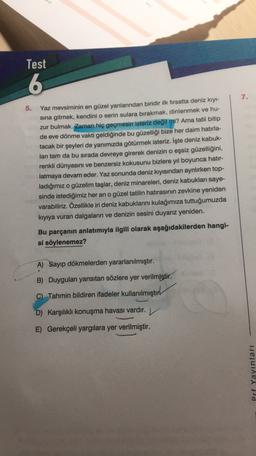 Test
6
7.
5.
Yaz mevsiminin en güzel yanlarından biridir ilk firsatta deniz kıyı-
sina gitmek, kendini o serin sulara bırakmak, dinlenmek ve hu-
zur bulmak. Zaman hiç geçmesin isteriz değil mi? Ama tatil bitip
de eve dönme vakti geldiğinde bu güzelliği bize her daim hatırla-
tacak bir şeyleri de yanımızda götürmek isteriz. İşte deniz kabuk-
ları tam da bu sırada devreye girerek denizin o eşsiz güzelliğini,
renkli dünyasını ve benzersiz kokusunu bizlere yıl boyunca hatır-
latmaya devam eder. Yaz sonunda deniz kıyısından ayrılırken top-
ladığımız o güzelim taşlar, deniz minareleri, deniz kabukları saye-
sinde istediğimiz her an o güzel tatilin hatırasının zevkine yeniden
varabiliriz. Özellikle iri deniz kabuklarını kulağımıza tuttuğumuzda
kıyıya vuran dalgaların ve denizin sesini duyarız yeniden.
Bu parçanın anlatımıyla ilgili olarak aşağıdakilerden hangi-
si söylenemez?
A) Sayıp dökmelerden yararlanılmıştır.
B) Duyguları yansıtan sözlere yer verilmiştir.
C) Tahmin bildiren ifadeler kullanılmıştır
D) Karşılıklı konuşma havası vardır. ✓
E) Gerekçeli yargılara yer verilmiştir.
Prf Yayınları
