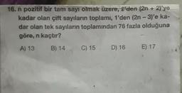 16. n pozitif bir tam sayı olmak üzere, 2'den (2n + 2)'ye
kadar olan çift sayıların toplamı, 1'den (2n - 3)'e ka-
dar olan tek sayıların toplamından 76 fazla olduğuna
göre, n kaçtır?
A) 13
B) 14
C) 15
D) 16
E) 17
