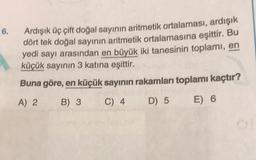 6.
Ardışık üç çift doğal sayının aritmetik ortalaması, ardışık
dört tek doğal sayının aritmetik ortalamasına eşittir. Bu
yedi sayı arasından en büyük iki tanesinin toplami, en
küçük sayının 3 katına eşittir.
Buna göre, en küçük sayının rakamları toplamı kaçtır?
A) 2 B) 3 C) 4 D) 5 E) 6