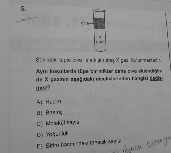 5.
5
-
civa
X
gazi
Şekildeki tüpte civa ile sıkıştırılmış X gazı bulunmaktadır.
Aynı koşullarda tüpe bir miktar daha civa eklendiğin-
de X gazının aşağıdaki niceliklerinden hangisi değis-
mez?
A) Hacim
B) Basınç
C) Molekül sayısı
D) Yoğunluk
E) Birim hacmi