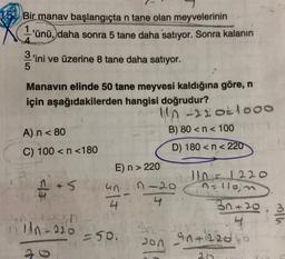 Bir manav başlangıçta n tane olan meyvelerinin
1'ünü,
daha sonra 5 tane daha satıyor. Sonra kalanın
alw
3
'ini ve üzerine 8 tane daha satıyor.
5
Manavın elinde 50 tane meyvesi kaldığına göre, n
için aşağıdakilerden hangisi doğrudur?
en 22 oktooo
A) n < 80
B) 80 <n< 1001
C) 100 < n <180
D) 180 <n<220
En > 220
12
110=1220
un n-20
4 4
la
en
ns llon
3n+20 , 3
4
an 4 (22060
un-220
Bn
550.
200
2
20
