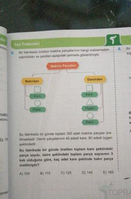 nlen
incis
Sayt Problemleri
8.
6.
Bir fabrikada üretilen makine parçalarının hangi malzemeden
yapıldıkları ve şekilleri aşağıdaki şemada gösterilmiştir.
Bir
dig
Makine Parçaları
m
Demirden
Bakırdan
Kare
Kare
Daire
Üçgen
B.
makta
stonu
h
Daire
S
1
1
18
1
1
Bu fabrikada bir günde toplam 300 adet makine parçası üre-
tilmektedir. Demir parçalarının 40 adedi kare, 80 adedi üçgen
şeklindedir.
Bu fabrikada bir günde üretilen toplam kare şeklindeki
parça sayısı, daire şeklindeki toplam parça sayısının 3
katı olduğuna göre, kaç adet kare şeklinde bakır parça
üretilmiştir?
1
1
1
A) 105
B) 115
C) 125
D) 145
E) 165
Simler
TOPRA
