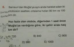 6. Samsun'dan Muğla'ya aynı anda hareket eden iki
Va otobüsün saatteki ortalama hızlan 90 km ve 100
cenikm dir.
Hizi fazla olan otobüs, diğerinden 1 saat önce
Muğla'ya vardığına göre, iki şehir arası kaç
km dir?
B) 840
C) 900
Hox3A) 720
P
D) 980
E) 1000
S.
