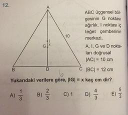12.
A
ABC üçgensel böl-
gesinin G noktası
ağırlık, I noktası iç
teğet çemberinin
merkezi,
10
G
A, I, G ve D nokta-
ları doğrusal
|ACI = 10 cm
B
D
C |BC= 12 cm
Yukarıdaki verilere göre, |IG| = x kaç cm dir?
4
5
A)
2
3
B)
C) 1
D)
E)
w/
wls
3
