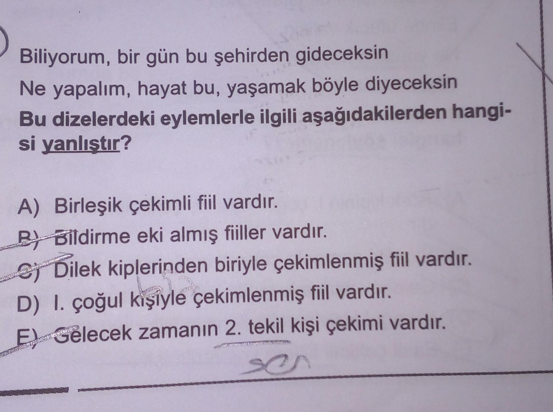 Biliyorum, bir gün bu şehirden gideceksin
Ne yapalım, hayat bu, yaşamak böyle diyeceksin
Bu dizelerdeki eylemlerle ilgili aşağıdakilerden hangi-
si yanlıştır?
A) Birleşik çekimli fiil vardır.
BH Bildirme eki almış fiiller vardır.
Sj Dilek kiplerinden biriyle çekimlenmiş fiil vardır.
D) I. çoğul kişiyle çekimlenmiş fiil vardır.
El Gelecek zamanın 2. tekil kişi çekimi vardır.
