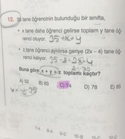 12. 35 tane öğrencinin bulunduğu bir sinifta,
x tane daha öğrenci gelirse toplam y tane öğ-
renci oluyor. 35+2y
• z tane öğrenci ayrılırsa geriye (2x - 4) tane öğ-
renci kalıyor. 35-1:204
Buna göre x + y + z toplamı kaçtır?
A) 52
B) 63
C) 74
D) 78
E) 85
** Y3
7-A
8-A
9-C
10-B
11-C
12-C
