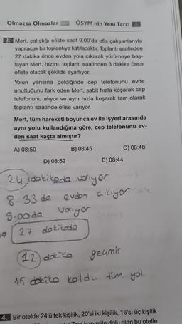 Olmazsa Olmazlar
ÖSYM nin Yeni Tarzı
3. Mert, çalıştığı ofiste saat 9:00'da ofis çalışanlarıyla
yapılacak bir toplantıya katılacaktır. Toplantı saatinden
27 dakika önce evden yola çıkarak yürümeye baş-
layan Mert, hızını, toplantı saatinden 3 dakika önce
ofiste olacak şekilde ayarlıyor.
Yolun yarısına geldiğinde cep telefonunu evde
unuttuğunu fark eden Mert, sabit hızla koşarak cep
telefonunu alıyor ve aynı hızla koşarak tam olarak
toplantı saatinde ofise varıyor.
Mert, tüm hareketi boyunca ev ile işyeri arasında
aynı yolu kullandığına göre, cep telefonunu ev-
den saat kaçta almıştır?
A) 08:50
B) 08:45
C) 08:48
D) 08:52
E) 08:44
¿u) dakikade voriyor
8.33 de evden cikiyor
9.oda vorugar
27 dokikoda
o
12 dakika
geamis
15 dakika kolde ton yol.
4. Bir otelde 24'ü tek kişilik, 20'si iki kişilik, 16'sı üç kişilik
kapasite dolu olan bu otelle