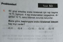 Problemleri
Test 53
5.
Bir grup arkadaş araba kiralamak için kişi başına
15 TL topluyor. 4 kişi kiralamaktan vazgeçince, di-
ğerleri 10 TL daha ödemek zorunda kalıyorlar.
Buna göre, başlangıçta araba kiralamak isteyen
kaç kişi vardır?
A) 6 B) 8 C) 10 D) 12 E) 15