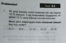 Problemleri
Test 53
5.
Bir grup arkadaş araba kiralamak için kişi başına
15 TL topluyor. 4 kişi kiralamaktan vazgeçince, di-
ğerleri 10 TL daha ödemek zorunda kalıyorlar.
Buna göre, başlangıçta araba kiralamak isteyen
kaç kişi vardır?
A) 6 B) 8 C) 10 D) 12 E) 15
