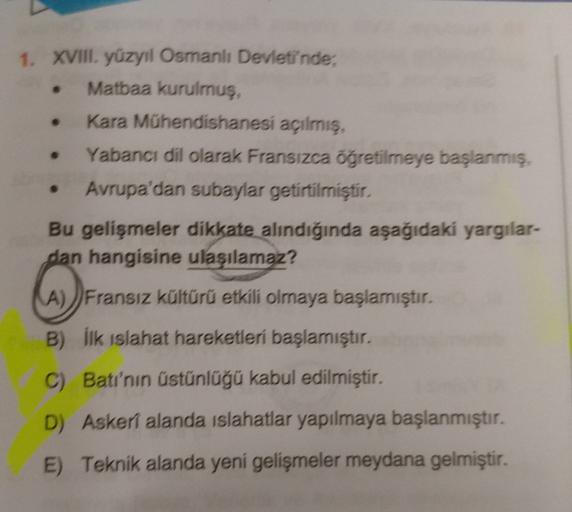 1. XVIII. yüzyıl Osmanlı Devleti'nde,
Matbaa kurulmuş,
Kara Mühendishanesi açılmış,
Yabancı dil olarak Fransızca öğretilmeye başlanmış,
Avrupa'dan subaylar getirtilmiştir.
Bu gelişmeler dikkate alındığında aşağıdaki yargılar-
dan hangisine ulaşılamaz?
A) )