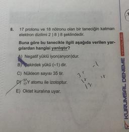 8.
17 protonu ve 18 nötronu olan bir taneciğin katman
elektron dizilimi 2 ) 8 ) 8 şeklindedir.
Buna göre bu tanecikle ilgili aşağıda verilen yar-
gilardan hangisi yanlıştır?
A) Negatif yüklü iyon(anyon)dur.
B) Pekirdek yükü (-1) dir.
YAYINLARI
.
31
ir
C) Nükleon sayısı 35 tir.
DX 32Y atomu ile izotoptur.
E) Oktet kuralına uyar.
+
12
KURUMSAL DENEME
