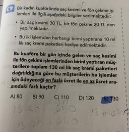 9.
Bir kadın kuaföründe saç kesimi ve fön çekme iş-
lemleri ile ilgili aşağıdaki bilgiler verilmektedir:
Bir saç kesimi 30 TL, bir fön çekme 20 TL den
yapılmaktadır.
• Bu iki işlemden herhangi birini yaptırana 10 ml
lik saç kremi paketleri hediye edilmektedir.
1
1
Bu kuaföre bir gün içinde gelen ve saç kesimi
ile fön çekimi işlemlerinden birini yaptıran müş-
terilere toplam 130 ml lik saç kremi paketleri
dağıtıldığına göre bu müşterilerin bu işlemler
için ödeyeceği en fazla ücret ile en az ücret ara-
sındaki fark kaçtır?
A) 80 B) 90 C) 110
D) 120
E) 130
1
13 50
5
13 mistr
260
13 20
1
1
1