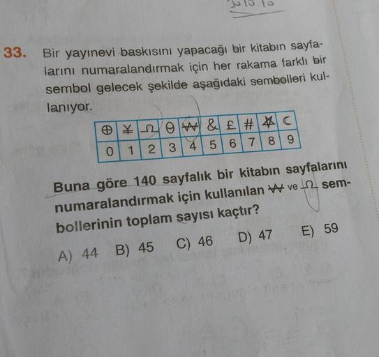 0
33. Bir yayınevi baskısını yapacağı bir kitabın sayfa-
larını numaralandırmak için her rakama farklı bir
sembol gelecek şekilde aşağıdaki sembolleri kul-
lanıyor.
e ¥rlow &£ #&c
#
0 2 3 4 5 6 7 8 9
1
Buna göre 140 sayfalık bir kitabın sayfalarını
numaral