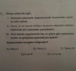 5.
Kimya bilimi ile ilgili,
1. Deneysel çalışmalar doğrultusunda incelemeler yapan
bir bilim dalıdır.
II. Hava, su ve toprak kirliliğini oluşturan etkenleri ortadan
kaldırmak için çalışmalar yapmaktadır.
III. Zirai alanda uygulanacak ilaç ve gübre gibi maddelerin
üretim ve geliştirme aşamalarıyla ilgilenir.
ifadelerinden hangileri doğrudur?
A) Yalnız!
B) Yalnız II
C) Yalnız III
D) Il ve III
E) I, II ve III