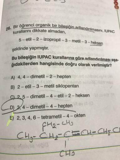 00
-
26. Bir öğrenci organik bir bileşiğin adlandırılmasını, IUPAC
kurallarını dikkate almadan,
5-etil - 2 - izopropil - 3 - metil - 3 - heksen
şeklinde yapmıştır.
Bu bileşiğin IUPAC kurallarına göre adlandırılması aşa-
ğıdakilerden hangisinde doğru olarak