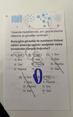 3.
o
QO
SOC
080000
1
IV
III
Yukarıda maddenin katı, sivi, gaz ve plazma
hâllerine ait görseller verilmiştir.
Buna göre görseller ile maddenin fiziksel
hâlleri arasında yapılan aşağıdaki eşleş-
tirmelerden hangisi doğrudur?
A) . Kati B) Kati
C I. Sivi
II. SIVITU. Gaz I Kati
III. Gaz II. Plazma III. Plazma
IV. Plazma
IV.
IV. Gaz
D) V. SIVI
E X Kati
II. Gaz
II. Plazma
III. Plazma
IV. Kati
III. SIVI
W. Gaz
