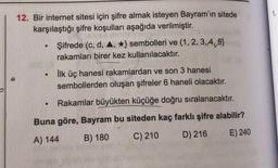 1.
12. Bir internet sitesi için şifre almak isteyen Bayram'ın sitede
karşılaştığı şifre koşulları aşağıda verilmiştir.
Şifrede (c, d, 4, *} sembolleri ve (1,2,3,4,5)
rakamları birer kez kullanılacaktır.
ilk üç hanesi rakamlardan ve son 3 hanesi
sembollerden oluşan şifreler 6 haneli olacaktır.
.
Rakamlar büyükten küçüğe doğru sıralanacaktır.
Buna göre, Bayram bu siteden kaç farklı şifre alabilir?
A) 144 B) 180
C) 210 D) 216 E) 240