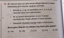 1.
12. Bir internet sitesi için şifre almak isteyen Bayram'ın sitede
karşılaştığı şifre koşulları aşağıda verilmiştir.
Şifrede (c, d, 4, *} sembolleri ve (1,2,3,4,5)
rakamları birer kez kullanılacaktır.
ilk üç hanesi rakamlardan ve son 3 hanesi
sembollerden oluşan şifreler 6 haneli olacaktır.
.
Rakamlar büyükten küçüğe doğru sıralanacaktır.
Buna göre, Bayram bu siteden kaç farklı şifre alabilir?
A) 144 B) 180
C) 210 D) 216 E) 240
