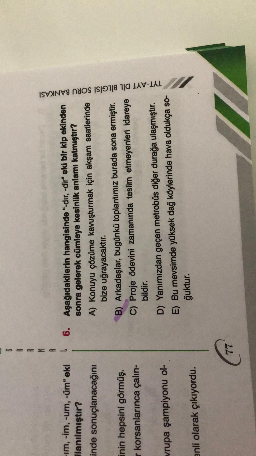 S
R
R
M
A
6.
-im, -im, -um, -üm" eki
lanılmıştır?
inde sonuçlanacağını
Aşağıdakilerin hangisinde "-dır, -dir” eki bir kip ekinden
sonra gelerek cümleye kesinlik anlamı katmıştır?
A) Konuyu çözüme kavuşturmak için akşam saatlerinde
bize uğrayacaktır.
B) Arkadaşlar, bugünkü toplantımız burada sona ermiştir.
C) Proje Ödevini zamanında teslim etmeyenleri idareye
bildir.
D) Yanımızdan geçen metrobüs diğer durağa ulaşmıştır.
E) Bu mevsimde yüksek dağ köylerinde hava oldukça so-
ğuktur.
TYT-AYT DİL BILGISI SORU BANKASI
inin hepsini görmüş.
r korsanlarınca çalin-
vrupa şampiyonu ol-
enli olarak çıkıyordu.
77

