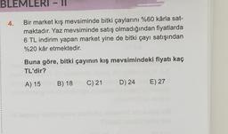 BLEMLERI - II
4.
Bir market kış mevsiminde bitki çaylarını %60 kârla sat-
maktadır. Yaz mevsiminde satış olmadığından fiyatlarda
6 TL indirim yapan market yine de bitki çayı satışından
%20 kâr etmektedir.
Buna göre, bitki çayının kış mevsimindeki fiyatı kaç
TL'dir?
B) 18
A) 15
C) 21
D) 24
E) 27
