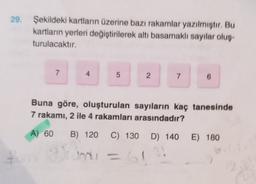 29. Şekildeki kartların üzerine bazı rakamlar yazılmıştır. Bu
kartların yerleri değiştirilerek altı basamaklı sayılar oluş
turulacaktır.
7
4
5
2
7
6
Buna göre, oluşturulan sayıların kaç tanesinde
7 rakamı, 2 ile 4 rakamları arasındadır?
A) 60
) B) 120 C) 130
C
D) 140
E) 180
+
GI