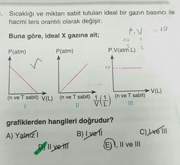 8. Sıcaklığı ve miktarı sabit tutulan ideal bir gazın basıncı ile
hacmi ters orantılı olarak değişir.
Buna göre, ideal X gazına ait;
P.V
10
4
5
P(atm)
P(atm)
P.V(atm.L)
=10
2
AD
V(L)
(n ve T sabit) V(L)
(n ve T sabit)
(n ve T sabit) 1
II
v
H (1)
1
grafiklerden hangileri doğrudur?
A) Yalnizi
B) I vell C) Lve III
(E) 1, Il ve III
E
D) Il velit
