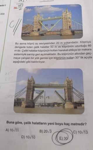 redir?
777
36.
400
50 50
Bu asma köprü su seviyesinden 20 m yukarıdadır. Köprüyü
dengede tutan çelik halatlar 50 m ve köprünün uzunluğu 60
m'dir. Çelik halatlar köprünün kolları hareket ettikçe bir makara
sistemiyle sarılıp geri açılmaktadır. Bu köprünün a