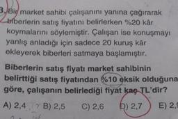 3. Bir market sahibi çalışanını yanına çağırarak
biberlerin satış fiyatını belirlerken %20 kâr
koymalarını söylemiştir. Çalışan ise konuşmayı
yanlış anladığı için sadece 20 kuruş kâr
ekleyerek biberleri satmaya başlamıştır.
Biberlerin satış fiyatı market sahibinin
belirttiği satış fiyatından %10 eksik olduğuna
göre, çalışanın belirlediği fiyat kaç TL'dir?
A) 2,4 B) 2,5 C) 2,6 D) 2,7 E) 2,9