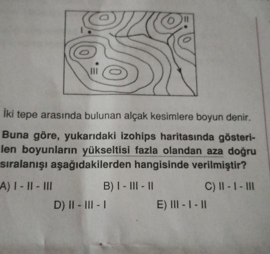 11
İki tepe arasında bulunan alçak kesimlere boyun denir.
Buna göre, yukarıdaki izohips haritasında gösteri-
len boyunların yükseltisi fazla olandan aza doğru
sıralanışı aşağıdakilerden hangisinde verilmiştir?
A) I - II - III
B) I - III - 11
C) II - I - II