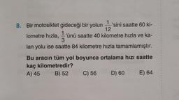 8.
1
1
Bir motosiklet gideceği bir yolun 'sini saatte 60 ki-
12
lometre hızla, -'ünü saatte 40 kilometre hızla ve ka-
1
3
lan yolu ise saatte 84 kilometre hızla tamamlamıştır.
Bu aracın tüm yol boyunca ortalama hızı saatte
kaç kilometredir?
A) 45 B) 52 C) 56 D) 60
E) 64
