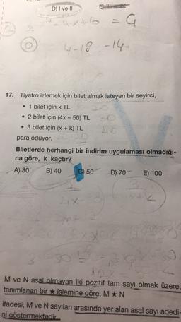 D) I ve II
axto
a
4-18 -16
17. Tiyatro izlemek için bilet almak isteyen bir seyirci,
• 1 bilet için x TL
• 2 bilet için (4x - 50) TL
• 3 bilet için (X + k) TL
para ödüyor.
Biletlerde herhangi bir indirim uygulaması olmadığı-
na göre, k kaçtır?
A) 30
B) 40
C) 50
D) 70
E) 100
X
50
-
M ve N asal olmayan iki pozitif tam sayı olmak üzere,
tanımlanan bir islemine göre, M *N
ifadesi, M ve N sayıları arasında yer alan asal sayı adedi-
ni göstermektedir