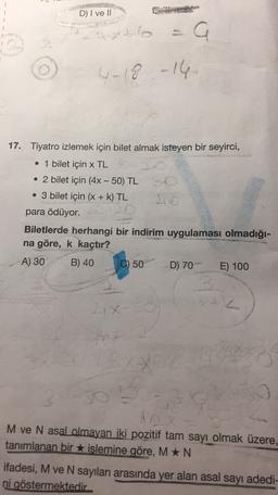 D) I ve II
axto
a
4-18 -16
17. Tiyatro izlemek için bilet almak isteyen bir seyirci,
• 1 bilet için x TL
• 2 bilet için (4x - 50) TL
• 3 bilet için (X + k) TL
para ödüyor.
Biletlerde herhangi bir indirim uygulaması olmadığı-
na göre, k kaçtır?
A) 30
B) 40
C) 50
D) 70
E) 100
X
50
-
M ve N asal olmayan iki pozitif tam sayı olmak üzere,
tanımlanan bir islemine göre, M *N
ifadesi, M ve N sayıları arasında yer alan asal sayı adedi-
ni göstermektedir
