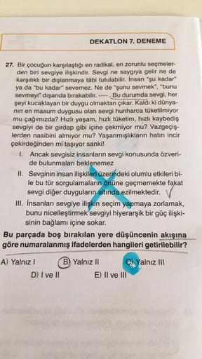 DEKATLON 7. DENEME
----
27. Bir çocuğun karşılaştığı en radikal, en zorunlu seçmeler-
den biri sevgiye ilişkindir. Sevgi ne saygıya gelir ne de
karşılıklı bir dışlanmaya tâbi tutulabilir. İnsan “şu kadar"
ya da "bu kadar" sevemez. Ne de "şunu sevmek”, "bun