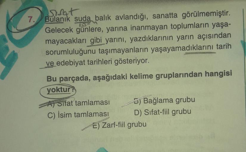 TS
sifat
7. Bulanık suda balık avlandığı, sanatta görülmemiştir.
Gelecek günlere, yarına inanmayan toplumların yaşa-
mayacakları gibi yarını, yazdıklarının yarın açısından
sorumluluğunu taşımayanların yaşayamadıklarını tarih
ve edebiyat tarihleri gösteriyo