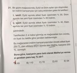 21. Bir giyim mağazasında, Eylül ve Ekim ayları için düşünülen
bir indirim kampanyası için satış ekibinden gelen iki tekliften;
1. teklif: Eylül ayında etiket fiyatı üzerinden % 30, Ekim
ayında ise yeni fiyat üzerinden % 20 indirim,
2. teklif: Eylül ayında etiket fiyatı üzerinden % 40, Ekim
ayında ise yeni fiyat üzerinden % 10 indirim
şeklindedir.
Tekliflerden 2. si kabul görmüş ve mağazadaki tüm ürünle-
rin fiyatı bu teklife göre yeniden belirlenmiştir.
Bu mağazadan indirim kampanyasından önceki etiket fiyatı
250 TL olan elbiseyi Ekim ayında alan Meliha, kasiyere 200
TL vermiştir.
2
Buna göre, kasiyerin para üstü olarak Meliha'ya verme-
si gereken para kaç TL'dir?
A 65
B) 110 C) 72 D) 81 E) 54