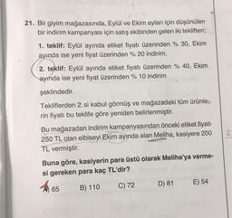 21. Bir giyim mağazasında, Eylül ve Ekim ayları için düşünülen
bir indirim kampanyası için satış ekibinden gelen iki tekliften;
1. teklif: Eylül ayında etiket fiyatı üzerinden % 30, Ekim
ayında ise yeni fiyat üzerinden % 20 indirim,
2. teklif: Eylül ayında etiket fiyatı üzerinden % 40, Ekim
ayında ise yeni fiyat üzerinden % 10 indirim
şeklindedir.
Tekliflerden 2. si kabul görmüş ve mağazadaki tüm ürünle-
rin fiyatı bu teklife göre yeniden belirlenmiştir.
Bu mağazadan indirim kampanyasından önceki etiket fiyatı
250 TL olan elbiseyi Ekim ayında alan Meliha, kasiyere 200
TL vermiştir.
2
Buna göre, kasiyerin para üstü olarak Meliha'ya verme-
si gereken para kaç TL'dir?
A 65
B) 110 C) 72 D) 81 E) 54
