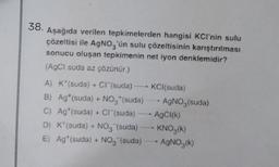 38. Aşağıda verilen tepkimelerden hangisi KCI'nin sulu
çözeltisi ile AgNO, 'ün sulu çözeltisinin karıştırılması
sonucu oluşan tepkimenin net iyon denklemidir?
(AgCl suda az çözünür.)
A) K*(suda) + Cr(suda) KCl(suda)
B) Ag+ (suda) + NO, (suda) -- AgNO3(suda)
C) Ag* (suda) + Cr(suda)
--
AgCI(K)
D) K(suda) + NO, (suda) KNO,(k)
E) Ag*(suda) + NO, (suda) AgNO,(k)
