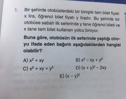 1.
Bir şehirde otobüslerdeki bir binişlik tam bilet fiyatı
x lira, öğrenci bilet fiyatı y liradır. Bu şehirde bir
otobüse sabah ilk seferinde y tane öğrenci bileti ve
x tane tam bilet kullanan yolcu biniyor.
Buna göre, otobüsün ilk seferinde yaptığı ciro-
yu ifade eden bağıntı aşağıdakilerden hangisi
olabilir?
-
A) x2 + xy
C) x2 + xy + y2
B) x2 - xy + y2
D) (x + y)2 - 2xy
E) (x - y)2