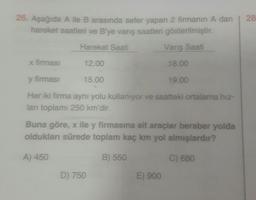 28
26. Aşağıda Aile B arasında sefer yapan 2 firmanın A dan
hareket saatleri ve B'ye vanş saatleri gösterilmiştir.
Hareket Saati
Vanş Saati
X firmasi
12.00
18.00
y firmasi
15.00
19.00
Her iki firma aynı yolu kullanıyor ve saatteki ortalama hiz-
ları toplamı 250 km'dir.
Buna göre, x ile y firmasına ait araçlar beraber yolda
oldukları sürede toplam kaç km yol almışlardır?
A) 450
B) 550
C) 680
D) 750
E) 900