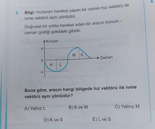 4.
2.
Bilgi: Hızlanan hareket yapan bir cismin hız vektörü ile
ivme vektörü aynı yönlüdür.
Doğrusal bir yolda hareket eden bir aracın konum -
zaman grafiği şekildeki gibidir.
A Konum
X
M
S
Zaman
0
K
L
-X
Buna göre, aracın hangi bölgede hız vektörü ile ivme