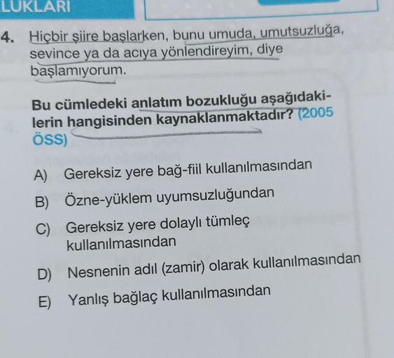 LUKLARI
4. Hiçbir şiire başlarken, bunu umuda, umutsuzluğa,
sevince ya da acıya yönlendireyim, diye
başlamıyorum.
Bu cümledeki anlatım bozukluğu aşağıdaki-
lerin hangisinden kaynaklanmaktadır? (2005
ÖSS)
A) Gereksiz yere bağ-fiil kullanılmasından
B) Özne-y