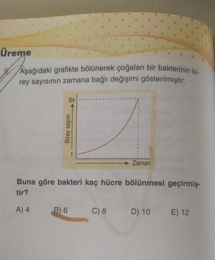 Üreme
Aşağıdaki grafikte bölünerek çoğalan bir bakterinin bi-
rey sayısının zamana bağlı değişimi gösterilmiştir.
64
Birey sayısı
→ Zaman
Buna göre bakteri kaç hücre bölünmesi geçirmiş-
tir?
A) 4
B) 6
C) 8
D) 10
E) 12
