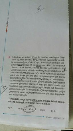 BARKLI
SISTEM
16. (6) Değişen ve gelişen dünya ile beraber televizyon, bilgi-
sayar oyunlar; sinema, dergi, Internet, oyuncaklar ve rek-
lamlar aracılığıyla bütün dünya, artık çocuklarımızın sos-
yal çevresi olmuştur. (II) Bu çevre, çocukları olumlu yahut
olumsuz olmak üzere iki şekilde de etkileyebilmektedir. (Illy
Çevrenin olumsuz etkilerinden bireyi uzak tutabilmek ve
ya tüm bu olumsuzluklara rağmen bireyin ahlaki yönünü
güçlü kılabilmek için aile, okul ve topluma pek çok görev
düşmektedir. (IV) Yaşananlar bireyi etkileyen tüm alanlar-
da bir iyileştirmeye gidilmesini gerekli kılmiştir. (V) Değişen
zaman ve şartlar her alanda olduğu gibi eğitimde de bazı
yeniliklerin gerçekleşmesini gerekli kılmıştır. (VI) Tüm dün-
yada olduğu gibi ülkemizde de eğitim programları çağın
gereklerine uyum sağlayabilmek amacıyla bazı değişiklik-
lere maruz kalmıştır.
W
Yukarıdaki parça ikiye bölünmek istense ikinci parag-
raf kaç numaralı cümleden başlamalıdır?
A) VI.
B) V.
C) IV.
D) III.
E) II.
BOLUM DENEMELERİ
