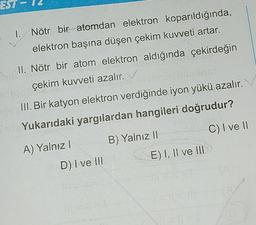 EST
1. Nötr bir atomdan elektron koparıldığında,
elektron başına düşen çekim kuvveti artar.
II. Nötr bir atom elektron aldığında çekirdeğin
çekim kuvveti azalır.
III. Bir katyon elektron verdiğinde iyon yükü azalır.
Yukarıdaki yargılardan hangileri doğrudur?
C) I ve II
B) Yalnız II
A) Yalnız !
E) I, II ve III
D) I ve III
